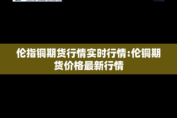 伦指铜期货行情实时行情:伦铜期货价格最新行情 伦指铜期货行情实时行情:伦铜期货价格最新行情