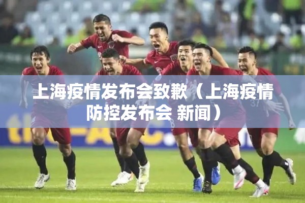 上海疫情发布会致歉（上海疫情防控发布会 新闻）