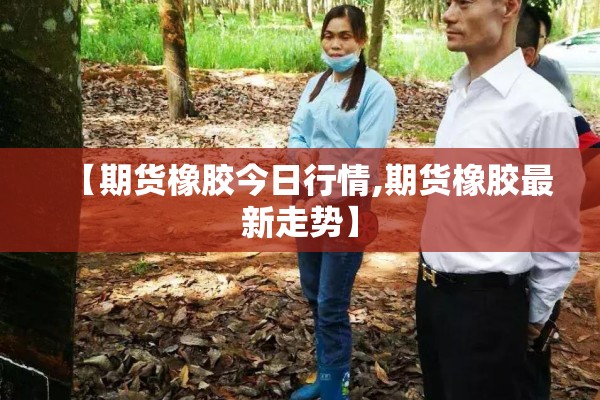 【期货橡胶今日行情,期货橡胶最新走势】
