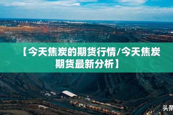 【今天焦炭的期货行情/今天焦炭期货最新分析】 【今天焦炭的期货行情/今天焦炭期货最新分析】
