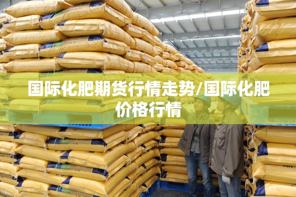 国际化肥期货行情走势/国际化肥价格行情 国际化肥期货行情走势/国际化肥价格行情