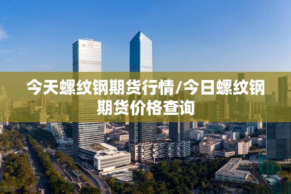 今天螺纹钢期货行情/今日螺纹钢期货价格查询 今天螺纹钢期货行情/今日螺纹钢期货价格查询