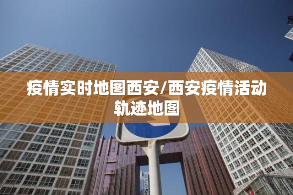 疫情实时地图西安/西安疫情活动轨迹地图