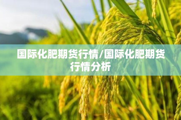 国际化肥期货行情/国际化肥期货行情分析 国际化肥期货行情/国际化肥期货行情分析