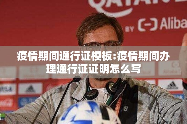 疫情期间通行证模板:疫情期间办理通行证证明怎么写 疫情期间通行证模板:疫情期间办理通行证证明怎么写