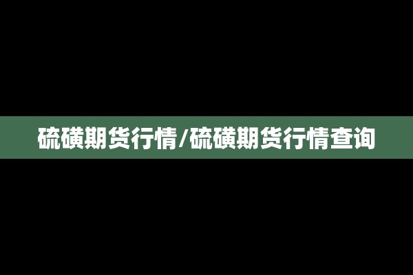 硫磺期货行情/硫磺期货行情查询