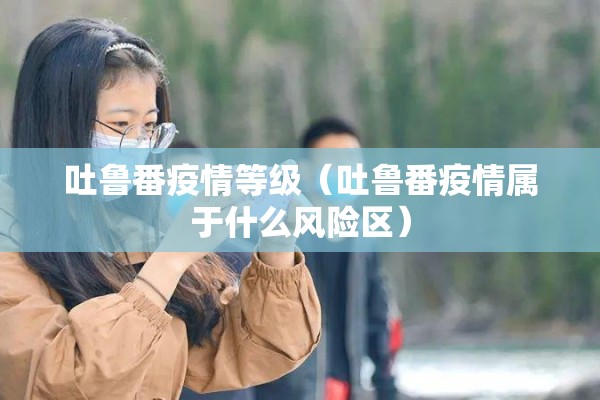 吐鲁番疫情等级（吐鲁番疫情属于什么风险区）