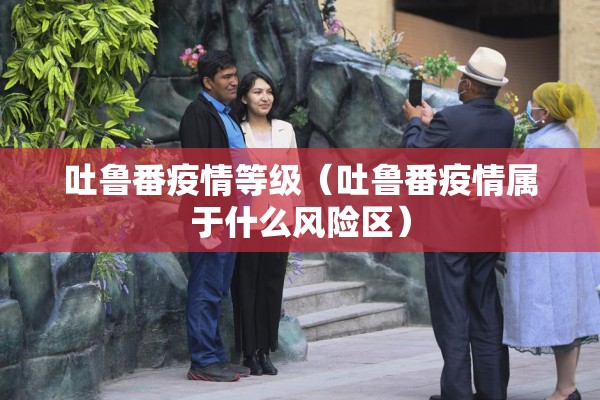 吐鲁番疫情等级（吐鲁番疫情属于什么风险区）