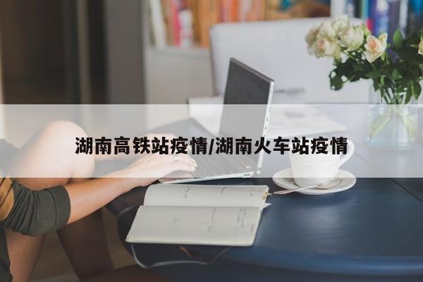 湖南高铁站疫情/湖南火车站疫情