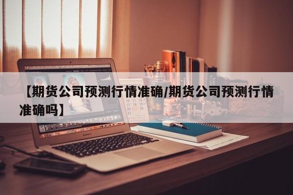 【期货公司预测行情准确/期货公司预测行情准确吗】