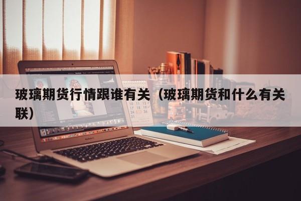 玻璃期货行情跟谁有关(玻璃期货和什么有关联)