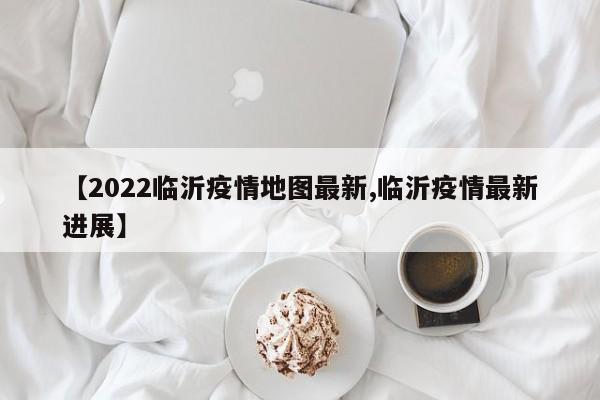 【2022临沂疫情地图最新,临沂疫情最新进展】