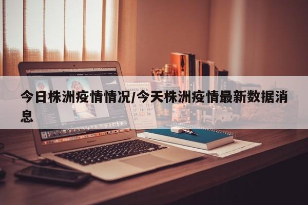 今日株洲疫情情况/今天株洲疫情最新数据消息