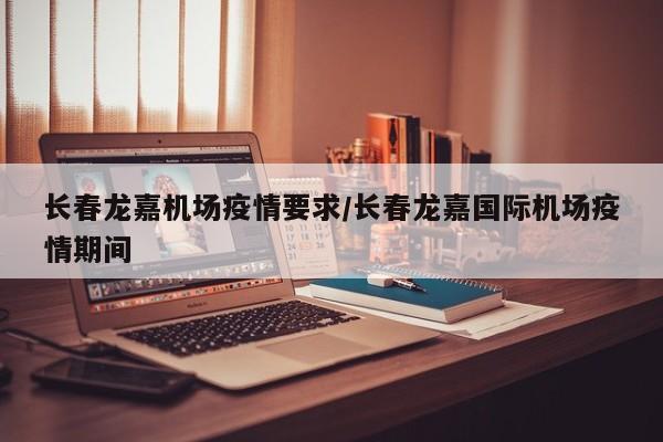 长春龙嘉机场疫情要求/长春龙嘉国际机场疫情期间
