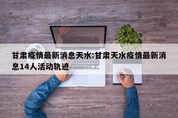 甘肃疫情最新消息天水:甘肃天水疫情最新消息14人活动轨迹