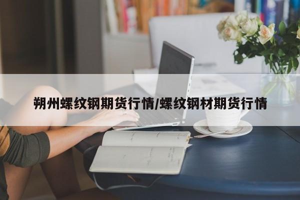朔州螺纹钢期货行情/螺纹钢材期货行情