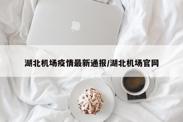 湖北机场疫情最新通报/湖北机场官网