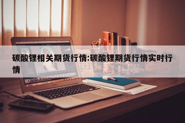 碳酸锂相关期货行情:碳酸锂期货行情实时行情