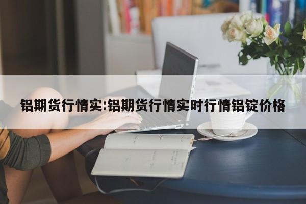铝期货行情实:铝期货行情实时行情铝锭价格