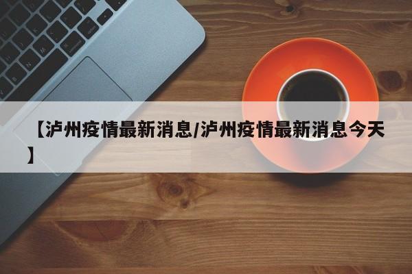 【泸州疫情最新消息/泸州疫情最新消息今天】