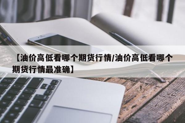 【油价高低看哪个期货行情/油价高低看哪个期货行情最准确】