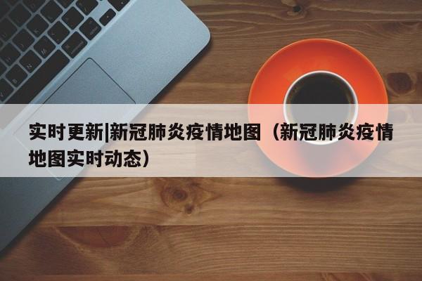 实时更新|新冠肺炎疫情地图(新冠肺炎疫情地图实时动态)