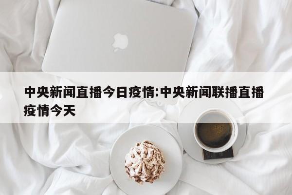 中央新闻直播今日疫情:中央新闻联播直播 疫情今天