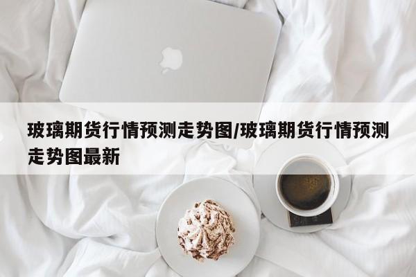 玻璃期货行情预测走势图/玻璃期货行情预测走势图最新