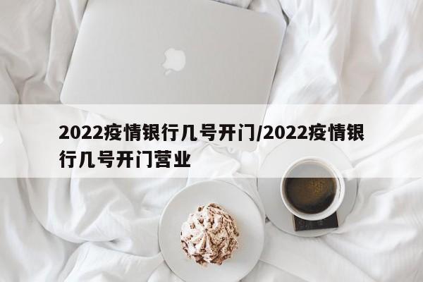 2022疫情银行几号开门/2022疫情银行几号开门营业