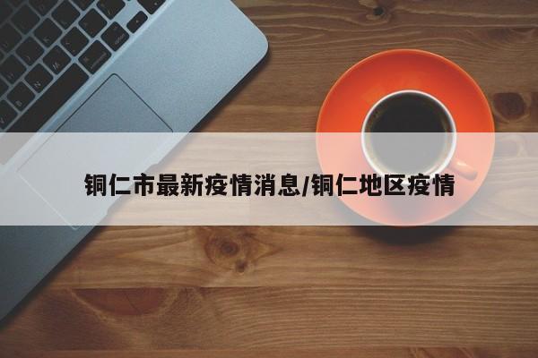 铜仁市最新疫情消息/铜仁地区疫情