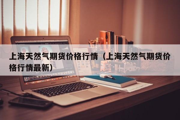 上海天然气期货价格行情(上海天然气期货价格行情最新)