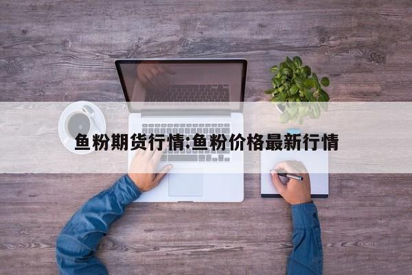 鱼粉期货行情:鱼粉价格最新行情