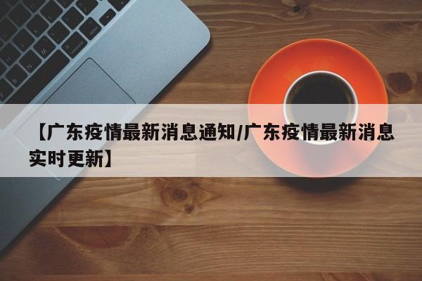 【广东疫情最新消息通知/广东疫情最新消息实时更新】