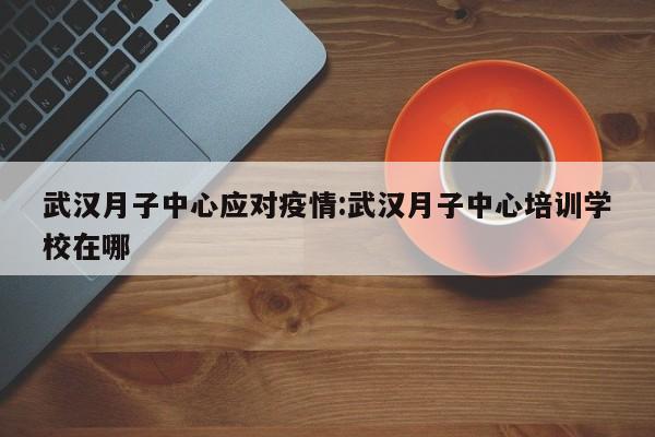 武汉月子中心应对疫情:武汉月子中心培训学校在哪