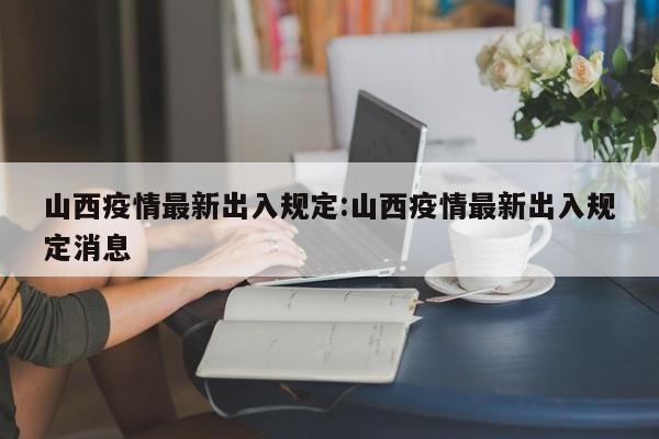 山西疫情最新出入规定:山西疫情最新出入规定消息