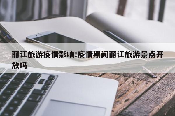 丽江旅游疫情影响:疫情期间丽江旅游景点开放吗