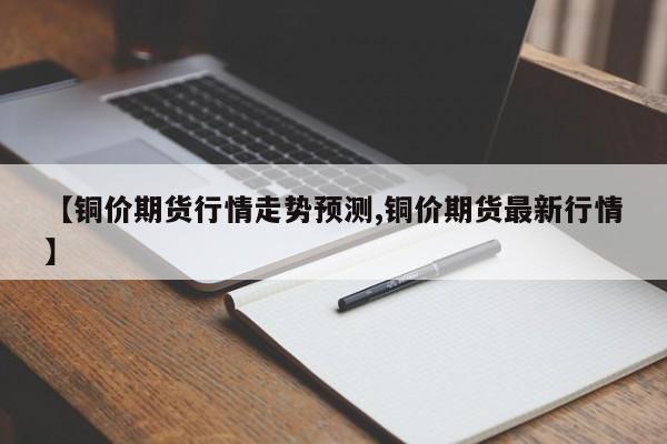 【铜价期货行情走势预测,铜价期货最新行情】