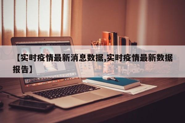 【实时疫情最新消息数据,实时疫情最新数据报告】