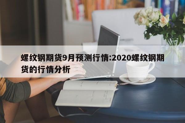 螺纹钢期货9月预测行情:2020螺纹钢期货的行情分析