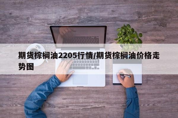期货棕榈油2205行情/期货棕榈油价格走势图