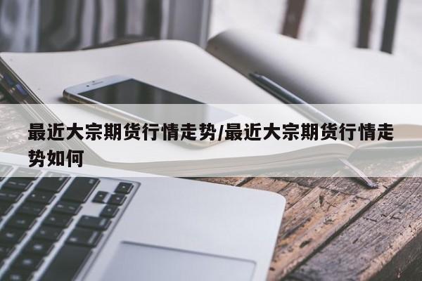 最近大宗期货行情走势/最近大宗期货行情走势如何