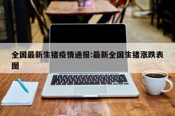 全国最新生猪疫情通报:最新全国生猪涨跌表图