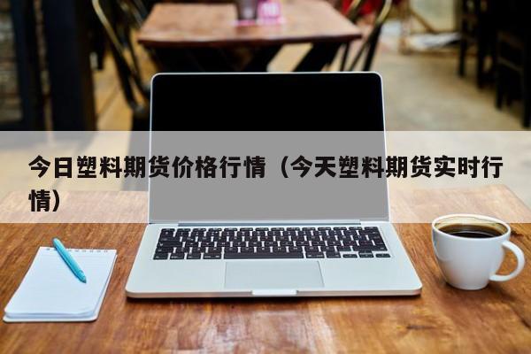 今日塑料期货价格行情(今天塑料期货实时行情)