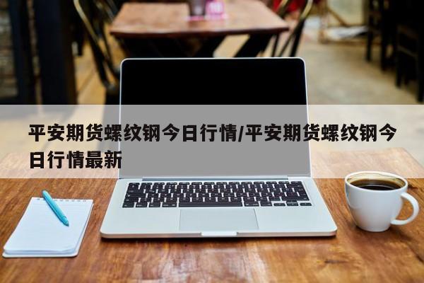 平安期货螺纹钢今日行情/平安期货螺纹钢今日行情最新