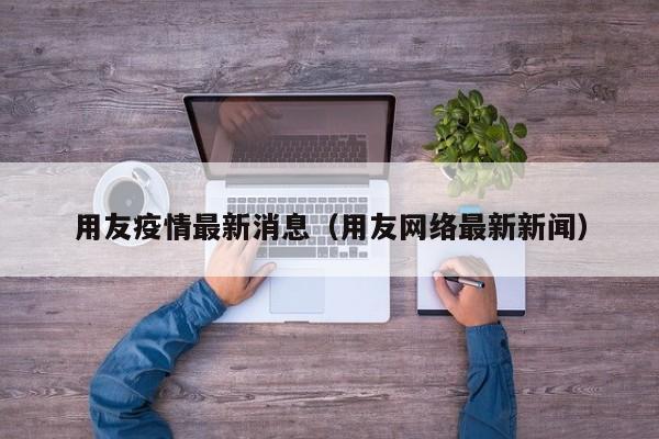 用友疫情最新消息(用友网络最新新闻)