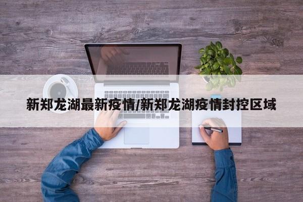 新郑龙湖最新疫情/新郑龙湖疫情封控区域