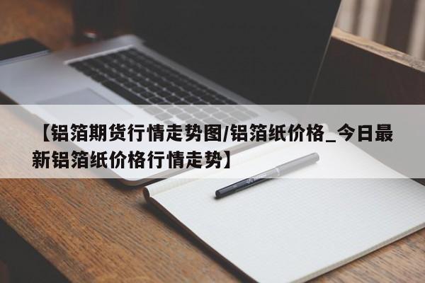 【铝箔期货行情走势图/铝箔纸价格_今日最新铝箔纸价格行情走势】