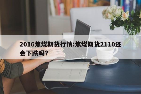 2016焦煤期货行情:焦煤期货2110还会下跌吗?