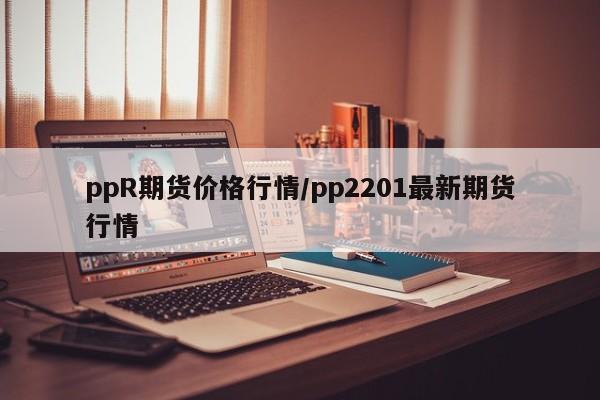 ppR期货价格行情/pp2201最新期货行情
