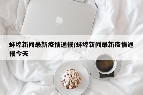 蚌埠新闻最新疫情通报/蚌埠新闻最新疫情通报今天